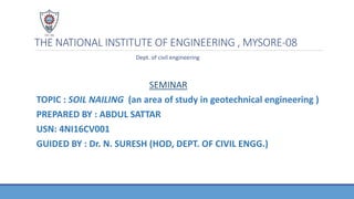 THE NATIONAL INSTITUTE OF ENGINEERING , MYSORE-08
Dept. of civil engineering
SEMINAR
TOPIC : SOIL NAILING (an area of study in geotechnical engineering )
PREPARED BY : ABDUL SATTAR
USN: 4NI16CV001
GUIDED BY : Dr. N. SURESH (HOD, DEPT. OF CIVIL ENGG.)
 