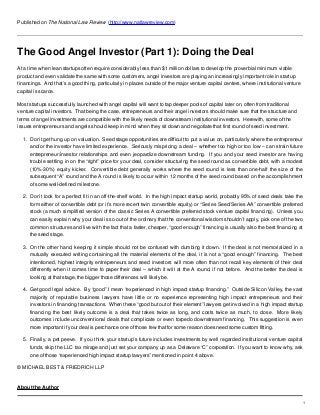 Published on The National Law Review (http://www.natlawreview.com)
The Good Angel Investor (Part 1): Doing the Deal
At a time when lean startups often require considerably less than $1 million dollars to develop the proverbial minimum viable
product and even validate the same with some customers, angel investors are playing an increasingly important role in startup
financings. And that’s a good thing, particularly in places outside of the major venture capital centers, where institutional venture
capital is scarce.
Most startups successfully launched with angel capital will want to tap deeper pools of capital later on, often from traditional
venture capital investors. That being the case, entrepreneurs and their angel investors should make sure that the structure and
terms of angel investments are compatible with the likely needs of downstream institutional investors. Herewith, some of the
issues entrepreneurs and angels should keep in mind when they sit down and negotiate that first round of seed investment.
1. Don’t get hung up on valuation. Seed stage opportunities are difficult to put a value on, particularly where the entrepreneur
and/or the investor have limited experience. Seriously mispricing a deal – whether too high or too low – can strain future
entrepreneur/investor relationships and even jeopardize downstream funding. If you and your seed investor are having
trouble settling in on the “right” price for your deal, consider structuring the seed round as convertible debt, with a modest
(10%-30%) equity kicker. Convertible debt generally works where the seed round is less than one-half the size of the
subsequent “A” round and the A round is likely to occur within 12 months of the seed round based on the accomplishment
of some well-defined milestone.
2. Don’t look for a perfect fit in an off-the-shelf world. In the high impact startup world, probably 95% of seed deals take the
form either of convertible debt (or it’s more recent twin convertible equity) or “Series Seed/Series AA” convertible preferred
stock (a much simplified version of the classic Series A convertible preferred stock venture capital financing). Unless you
can easily explain why your deal is so out of the ordinary that the conventional wisdom shouldn’t apply, pick one of the two
common structures and live with the fact that a faster, cheaper, “good enough” financing is usually also the best financing at
the seed stage.
3. On the other hand, keeping it simple should not be confused with dumbing it down. If the deal is not memorialized in a
mutually executed writing containing all the material elements of the deal, it is not a “good enough” financing. The best
intentioned, highest integrity entrepreneurs and seed investors will more often than not recall key elements of their deal
differently when it comes time to paper their deal – which it will at the A round, if not before. And the better the deal is
looking at that stage, the bigger those differences will likely be.
4. Get good legal advice. By “good” I mean “experienced in high impact startup financing.” Outside Silicon Valley, the vast
majority of reputable business lawyers have little or no experience representing high impact entrepreneurs and their
investors in financing transactions. When these “good but out of their element” lawyers get involved in a high impact startup
financing the best likely outcome is a deal that takes twice as long, and costs twice as much, to close. More likely
outcomes include unconventional deals that complicate or even torpedo downstream financing. This suggestion is even
more important if your deal is perchance one of those few that for some reason does need some custom fitting.
5. Finally, a pet peeve. If you think your startup’s future includes investments by well regarded institutional venture capital
funds, skip the LLC tax mirage and just set your company up as a Delaware “C” corporation. If you want to know why, ask
one of those “experienced high impact startup lawyers” mentioned in point 4 above.
© MICHAEL BEST & FRIEDRICH LLP
About the Author
1
 