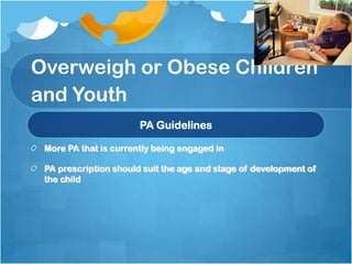 Overweigh or Obese Children
and Youth
PA Guidelines
More PA that is currently being engaged in
PA prescription should suit the age and stage of development of
the child

 