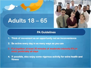 Adults 18 – 65
PA Guidelines
1. Think of movement as an opportunity not an inconvenience
2. Be active every day in as many ways as you can
3. Put together at least 30 minutes of moderate-intensity PA on
most, preferably all days
4. If possible, also enjoy some vigorous activity for extra health and
fitness

 