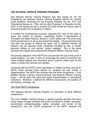 THE NATIONAL SERVICE TRAINING PROGRAM

The National Service Training Program was also known as “An Act
Establishing the National Service Training Program (NSTP) for Tertiary
Level Students, Amending for the Purpose Republic Act No. 7077 and
Presidential Decree no. 1706, and for other Purposes” or Republic Act No.
9163. It was signed into law in January 23, 2002 amidst the various calls of
dissenting sectors for its abolition or reform.

It invoked the constitutional provision regarding the “duty of the state to
serve and protect its citizens,” specifically Article II (Declaration of
Principles and State Policies), Section 2, which states that “The prime duty
of the government is to serve and protect the people. The government may
call upon the people to defend the state, and in fulfilment thereof, all
citizens may be required under conditions provided by law, to render
personal military or civil service” (italics supplied). This is the same
principle that created and sustained the Reserve Officers Training Corps.

The primary objective of the NSTP law is to promote the role of the youth in
nation-building. As such, it aims to encourage the youth to become civic
and/or military leaders and volunteers whom could be called upon by the
nation in cases their services are needed.

Compared with the ROTC which specializes in military training, and the E-
ROTC which granted three options for students yet was limited in
implementation, the NSTP law ensured that the three components – Civic
Welfare Service, Literacy Training Service, and Reserve Officers Training
Corps – will be given the same and equal implementation in educational
institutions. Moreover, it defined the different components, the duration of
the training, coverage, etc.

The Three NSTP Components

The National Service Training Program is composed of three different
components.

The Civic Welfare Training Service is geared towards activities that have
social impact through activities that could contribute to “health, education,
environment, entrepreneurship, safety, recreation and morals of the
citizenry”[1], thus the CWTS component of the NSTP stressed the
 