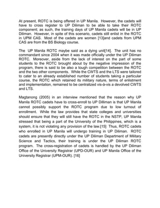 At present, ROTC is being offered in UP Manila. However, the cadets will
have to cross register to UP Diliman to be able to take their ROTC
component; as such, the training days of UP Manila cadets will be in UP
Diliman. However, in spite of this scenario, cadets still enlist in the ROTC
in UPM CAS. Most of the cadets are women [13]and cadets from UPM
CAS are from the BS Biology course.

The UP Manila ROTC maybe said as a dying unit[14]. The unit has no
commandant since 2004 when it was made officially under the UP Diliman
ROTC. Moreover, aside from the lack of interest on the part of some
students to the ROTC brought about by the negative impression of the
program, there is said to be also a tough competition between the ROTC
and the two other components. While the CWTS and the LTS were tailored
to cater to an already established number of students taking a particular
course, the ROTC which retained its military nature, terms of enlistment
and implementation, remained to be centralized vis-à-vis a devolved CWTS
and LTS.

Magtanong (2005) in an interview mentioned that the reason why UP
Manila ROTC cadets have to cross-enroll to UP Dilliman is that UP Manila
cannot possibly support the ROTC program due to low turnout of
enrollment. While the law provides that state colleges and universities
should ensure that they will still have the ROTC in the NSTP, UP Manila
stressed that being a part of the University of the Philippines, which is a
system, it is not violating any provision of the law.[15] Thus, ROTC cadets
who enrolled in UP Manila will undergo training in UP Diliman. ROTC
cadets are presently directly under the UP Diliman Department of Military
Science and Tactics, their training is under the UP Diliman ROTC
program. The cross-registration of cadets is handled by the UP Diliman
Office of the University Registrar (UPD-OUR) and UP Manila Office of the
University Registrar (UPM-OUR). [16]
 