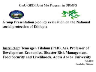 GmU-GRDI Joint MA Program in DRMFS
Group Presentation :-policy evaluation on the National
social protection of Ethiopia
Instructor: Temesgen Tilahun (PhD), Ass. Professor of
Development Economics, Disaster Risk Management,
Food Security and Livelihoods, Addis Ababa University
Feb, 2018
Gambella, Ethiopia
 