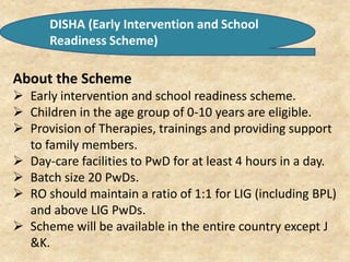 DISHA (Early Intervention and School
Readiness Scheme)
About the Scheme
 Early intervention and school readiness scheme.
 Children in the age group of 0-10 years are eligible.
 Provision of Therapies, trainings and providing support
to family members.
 Day-care facilities to PwD for at least 4 hours in a day.
 Batch size 20 PwDs.
 RO should maintain a ratio of 1:1 for LIG (including BPL)
and above LIG PwDs.
 Scheme will be available in the entire country except J
&K.
 