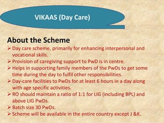 VIKAAS (Day Care)
About the Scheme
Day care scheme, primarily for enhancing interpersonal and
vocational skills.
Provision of caregiving support to PwD is in centre.
Helps in supporting family members of the PwDs to get some
time during the day to fulfil other responsibilities.
Day-care facilities to PwDs for at least 6 hours in a day along
with age specific activities.
RO should maintain a ratio of 1:1 for LIG (including BPL) and
above LIG PwDs.
Batch size 30 PwDs.
Scheme will be available in the entire country except J &K.
 