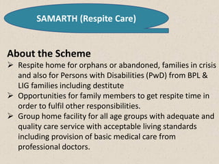 SAMARTH (Respite Care)
About the Scheme
 Respite home for orphans or abandoned, families in crisis
and also for Persons with Disabilities (PwD) from BPL &
LIG families including destitute
 Opportunities for family members to get respite time in
order to fulfil other responsibilities.
 Group home facility for all age groups with adequate and
quality care service with acceptable living standards
including provision of basic medical care from
professional doctors.
 