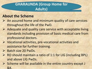GHARAUNDA (Group Home for
Adults)
About the Scheme
 An assured home and minimum quality of care services
throughout the life of the PwD.
 Adequate and quality care service with acceptable living
standards including provision of basic medical care from
professional doctors.
 Vocational activities, pre-vocational activities and
assistance for further training.
 Batch size 20 PwDs.
 RO should maintain a ratio of 1:1 for LIG (including BPL)
and above LIG PwDs.
 Scheme will be available in the entire country except J
&K.
 