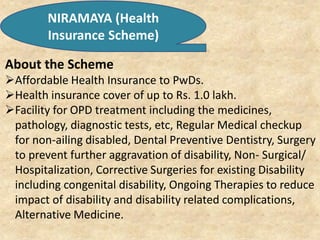 NIRAMAYA (Health
Insurance Scheme)
About the Scheme
Affordable Health Insurance to PwDs.
Health insurance cover of up to Rs. 1.0 lakh.
Facility for OPD treatment including the medicines,
pathology, diagnostic tests, etc, Regular Medical checkup
for non-ailing disabled, Dental Preventive Dentistry, Surgery
to prevent further aggravation of disability, Non- Surgical/
Hospitalization, Corrective Surgeries for existing Disability
including congenital disability, Ongoing Therapies to reduce
impact of disability and disability related complications,
Alternative Medicine.
 