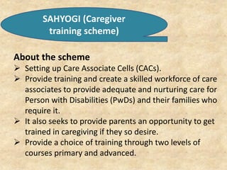 SAHYOGI (Caregiver
training scheme)
About the scheme
 Setting up Care Associate Cells (CACs).
 Provide training and create a skilled workforce of care
associates to provide adequate and nurturing care for
Person with Disabilities (PwDs) and their families who
require it.
 It also seeks to provide parents an opportunity to get
trained in caregiving if they so desire.
 Provide a choice of training through two levels of
courses primary and advanced.
 