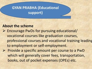 GYAN PRABHA (Educational
support)
About the scheme
 Encourage PwDs for pursuing educational/
vocational courses like graduation courses,
professional courses and vocational training leading
to employment or self-employment.
 Provide a specific amount per course to a PwD
which will generally cover fees, transportation,
books, out of pocket expenses (OPEs) etc.
 