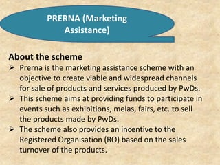 PRERNA (Marketing
Assistance)
About the scheme
 Prerna is the marketing assistance scheme with an
objective to create viable and widespread channels
for sale of products and services produced by PwDs.
 This scheme aims at providing funds to participate in
events such as exhibitions, melas, fairs, etc. to sell
the products made by PwDs.
 The scheme also provides an incentive to the
Registered Organisation (RO) based on the sales
turnover of the products.
 