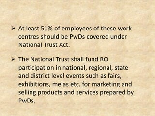  At least 51% of employees of these work
centres should be PwDs covered under
National Trust Act.
 The National Trust shall fund RO
participation in national, regional, state
and district level events such as fairs,
exhibitions, melas etc. for marketing and
selling products and services prepared by
PwDs.
 