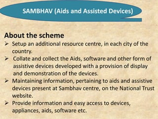SAMBHAV (Aids and Assisted Devices)
About the scheme
 Setup an additional resource centre, in each city of the
country.
 Collate and collect the Aids, software and other form of
assistive devices developed with a provision of display
and demonstration of the devices.
 Maintaining information, pertaining to aids and assistive
devices present at Sambhav centre, on the National Trust
website.
 Provide information and easy access to devices,
appliances, aids, software etc.
 