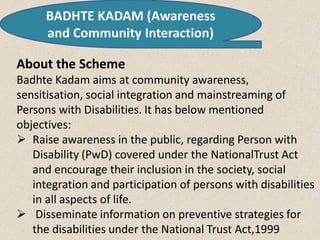 BADHTE KADAM (Awareness
and Community Interaction)
About the Scheme
Badhte Kadam aims at community awareness,
sensitisation, social integration and mainstreaming of
Persons with Disabilities. It has below mentioned
objectives:
 Raise awareness in the public, regarding Person with
Disability (PwD) covered under the NationalTrust Act
and encourage their inclusion in the society, social
integration and participation of persons with disabilities
in all aspects of life.
 Disseminate information on preventive strategies for
the disabilities under the National Trust Act,1999
 