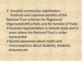  Sensitize community stakeholders
Publicize and maximize benefits of the
National Trust schemes for Registered
Organization(RO),PwDs and for families of PwDs.
Increase representation in remote areas and in
areas where the National Trust is under
represented
Spread awareness about myths and
misconceptions about disability, disability
etiquette etc.
 