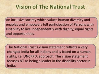Vision of The National Trust
An inclusive society which values human diversity and
enables and empowers full participation of Persons with
Disability to live independently with dignity, equal rights
and opportunities.
The National Trust’s vision statement reflects a very
changed India for all Indians and is based on a human
rights, i.e. UNCRPD, approach. The vision statement
focuses NT as being a leader in the disability sector in
India.
 