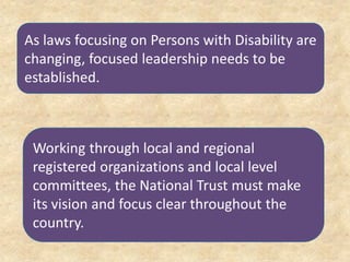As laws focusing on Persons with Disability are
changing, focused leadership needs to be
established.
Working through local and regional
registered organizations and local level
committees, the National Trust must make
its vision and focus clear throughout the
country.
 