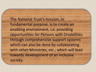 The National Trust’s mission, or
fundamental purpose, is to create an
enabling environment, i.e. providing
opportunities for Persons with Disabilities
through comprehensive support systems
which can also be done by collaborating
with other Ministries, etc., which will lead
towards development of an inclusive
society.
 