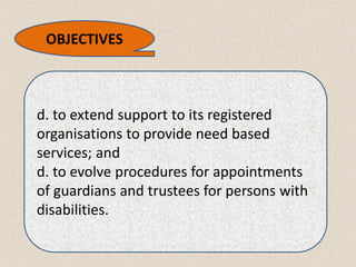 d. to extend support to its registered
organisations to provide need based
services; and
d. to evolve procedures for appointments
of guardians and trustees for persons with
disabilities.
OBJECTIVES
 