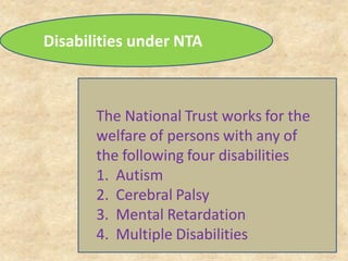 The National Trust works for the
welfare of persons with any of
the following four disabilities
1. Autism
2. Cerebral Palsy
3. Mental Retardation
4. Multiple Disabilities
Disabilities under NTA
 