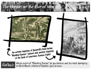 Reflect:
Which event of “Bleeding Kanas” do you believe was the most damaging
to North/South relations? Explain your answer.
The Nation on the Eve of War
An artistic depiction of Quantrill's Raid during
“Bleeding Kansas” (above) and another depiction
of the Sack of Lawrence, Kansas (right)
 