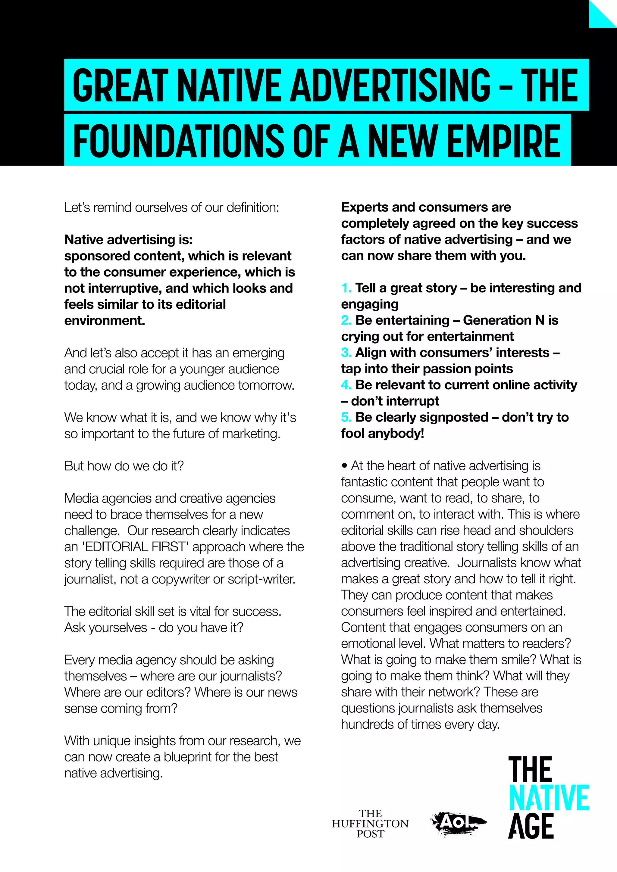 GREATNATIVEADVERTISING–THE
FOUNDATIONSOFANEWEMPIRE
Experts and consumers are
completely agreed on the key success
factors of native advertising – and we
can now share them with you.
1. Tell a great story – be interesting and
engaging
2. Be entertaining – Generation N is
crying out for entertainment
3. Align with consumers’ interests –
tap into their passion points
4. Be relevant to current online activity
– don’t interrupt
5. Be clearly signposted – don’t try to
fool anybody!
• At the heart of native advertising is
fantastic content that people want to
consume, want to read, to share, to
comment on, to interact with. This is where
editorial skills can rise head and shoulders
above the traditional story telling skills of an
advertising creative. Journalists know what
makes a great story and how to tell it right.
They can produce content that makes
consumers feel inspired and entertained.
Content that engages consumers on an
emotional level. What matters to readers?
What is going to make them smile? What is
going to make them think? What will they
share with their network? These are
questions journalists ask themselves
hundreds of times every day.
Let’s remind ourselves of our deﬁnition:
Native advertising is:
sponsored content, which is relevant
to the consumer experience, which is
not interruptive, and which looks and
feels similar to its editorial
environment.
And let’s also accept it has an emerging
and crucial role for a younger audience
today, and a growing audience tomorrow.
We know what it is, and we know why it's
so important to the future of marketing.
But how do we do it?
Media agencies and creative agencies
need to brace themselves for a new
challenge. Our research clearly indicates
an 'EDITORIAL FIRST' approach where the
story telling skills required are those of a
journalist, not a copywriter or script-writer.
The editorial skill set is vital for success.
Ask yourselves - do you have it?
Every media agency should be asking
themselves – where are our journalists?
Where are our editors? Where is our news
sense coming from?
With unique insights from our research, we
can now create a blueprint for the best
native advertising.
 