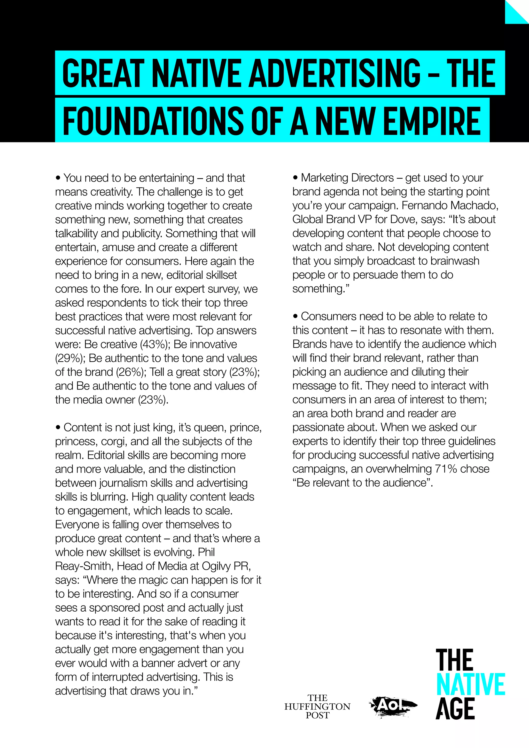 GREATNATIVEADVERTISING–THE
FOUNDATIONSOFANEWEMPIRE
• Marketing Directors – get used to your
brand agenda not being the starting point
you’re your campaign. Fernando Machado,
Global Brand VP for Dove, says: “It’s about
developing content that people choose to
watch and share. Not developing content
that you simply broadcast to brainwash
people or to persuade them to do
something.”
• Consumers need to be able to relate to
this content – it has to resonate with them.
Brands have to identify the audience which
will ﬁnd their brand relevant, rather than
picking an audience and diluting their
message to ﬁt. They need to interact with
consumers in an area of interest to them;
an area both brand and reader are
passionate about. When we asked our
experts to identify their top three guidelines
for producing successful native advertising
campaigns, an overwhelming 71% chose
“Be relevant to the audience”.
• You need to be entertaining – and that
means creativity. The challenge is to get
creative minds working together to create
something new, something that creates
talkability and publicity. Something that will
entertain, amuse and create a different
experience for consumers. Here again the
need to bring in a new, editorial skillset
comes to the fore. In our expert survey, we
asked respondents to tick their top three
best practices that were most relevant for
successful native advertising. Top answers
were: Be creative (43%); Be innovative
(29%); Be authentic to the tone and values
of the brand (26%); Tell a great story (23%);
and Be authentic to the tone and values of
the media owner (23%).
• Content is not just king, it’s queen, prince,
princess, corgi, and all the subjects of the
realm. Editorial skills are becoming more
and more valuable, and the distinction
between journalism skills and advertising
skills is blurring. High quality content leads
to engagement, which leads to scale.
Everyone is falling over themselves to
produce great content – and that’s where a
whole new skillset is evolving. Phil
Reay-Smith, Head of Media at Ogilvy PR,
says: “Where the magic can happen is for it
to be interesting. And so if a consumer
sees a sponsored post and actually just
wants to read it for the sake of reading it
because it's interesting, that's when you
actually get more engagement than you
ever would with a banner advert or any
form of interrupted advertising. This is
advertising that draws you in.”
 