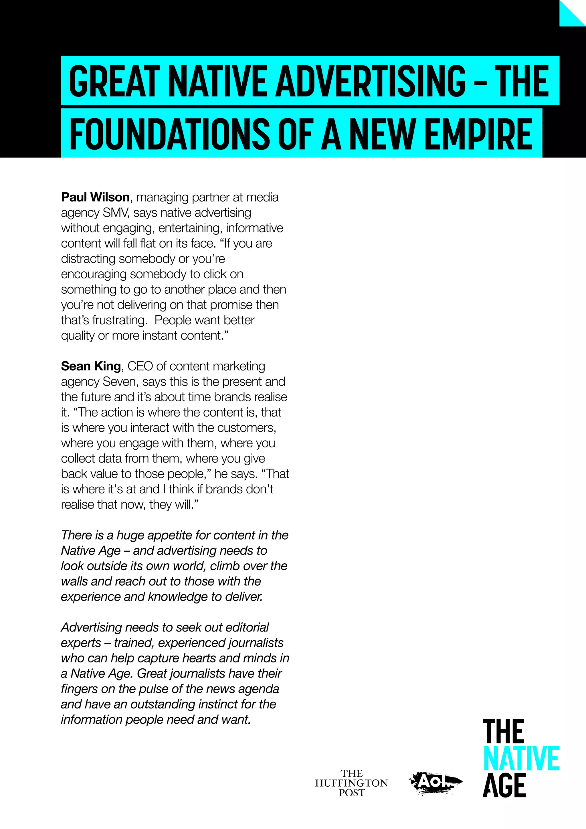 GREATNATIVEADVERTISING–THE
FOUNDATIONSOFANEWEMPIRE
Paul Wilson, managing partner at media
agency SMV, says native advertising
without engaging, entertaining, informative
content will fall ﬂat on its face. “If you are
distracting somebody or you’re
encouraging somebody to click on
something to go to another place and then
you’re not delivering on that promise then
that’s frustrating. People want better
quality or more instant content.”
Sean King, CEO of content marketing
agency Seven, says this is the present and
the future and it’s about time brands realise
it. “The action is where the content is, that
is where you interact with the customers,
where you engage with them, where you
collect data from them, where you give
back value to those people,” he says. “That
is where it's at and I think if brands don't
realise that now, they will.”
There is a huge appetite for content in the
Native Age – and advertising needs to
look outside its own world, climb over the
walls and reach out to those with the
experience and knowledge to deliver.
Advertising needs to seek out editorial
experts – trained, experienced journalists
who can help capture hearts and minds in
a Native Age. Great journalists have their
ﬁngers on the pulse of the news agenda
and have an outstanding instinct for the
information people need and want.
 