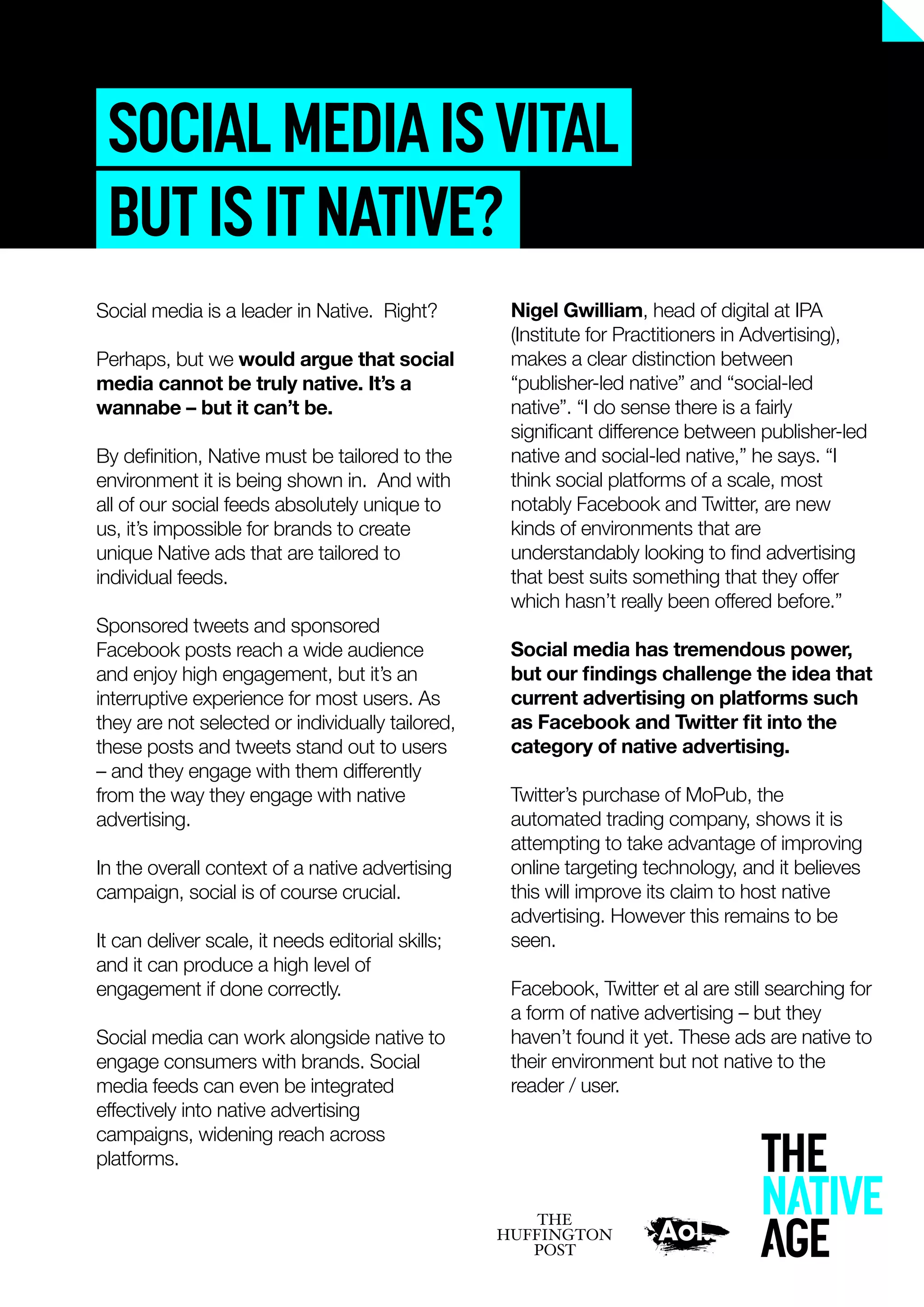 Nigel Gwilliam, head of digital at IPA
(Institute for Practitioners in Advertising),
makes a clear distinction between
“publisher-led native” and “social-led
native”. “I do sense there is a fairly
signiﬁcant difference between publisher-led
native and social-led native,” he says. “I
think social platforms of a scale, most
notably Facebook and Twitter, are new
kinds of environments that are
understandably looking to ﬁnd advertising
that best suits something that they offer
which hasn’t really been offered before.”
Social media has tremendous power,
but our ﬁndings challenge the idea that
current advertising on platforms such
as Facebook and Twitter ﬁt into the
category of native advertising.
Twitter’s purchase of MoPub, the
automated trading company, shows it is
attempting to take advantage of improving
online targeting technology, and it believes
this will improve its claim to host native
advertising. However this remains to be
seen.
Facebook, Twitter et al are still searching for
a form of native advertising – but they
haven’t found it yet. These ads are native to
their environment but not native to the
reader / user.
SOCIALMEDIAISVITAL
BUTISITNATIVE?
Social media is a leader in Native. Right?
Perhaps, but we would argue that social
media cannot be truly native. It’s a
wannabe – but it can’t be.
By deﬁnition, Native must be tailored to the
environment it is being shown in. And with
all of our social feeds absolutely unique to
us, it’s impossible for brands to create
unique Native ads that are tailored to
individual feeds.
Sponsored tweets and sponsored
Facebook posts reach a wide audience
and enjoy high engagement, but it’s an
interruptive experience for most users. As
they are not selected or individually tailored,
these posts and tweets stand out to users
– and they engage with them differently
from the way they engage with native
advertising.
In the overall context of a native advertising
campaign, social is of course crucial.
It can deliver scale, it needs editorial skills;
and it can produce a high level of
engagement if done correctly.
Social media can work alongside native to
engage consumers with brands. Social
media feeds can even be integrated
effectively into native advertising
campaigns, widening reach across
platforms.
 