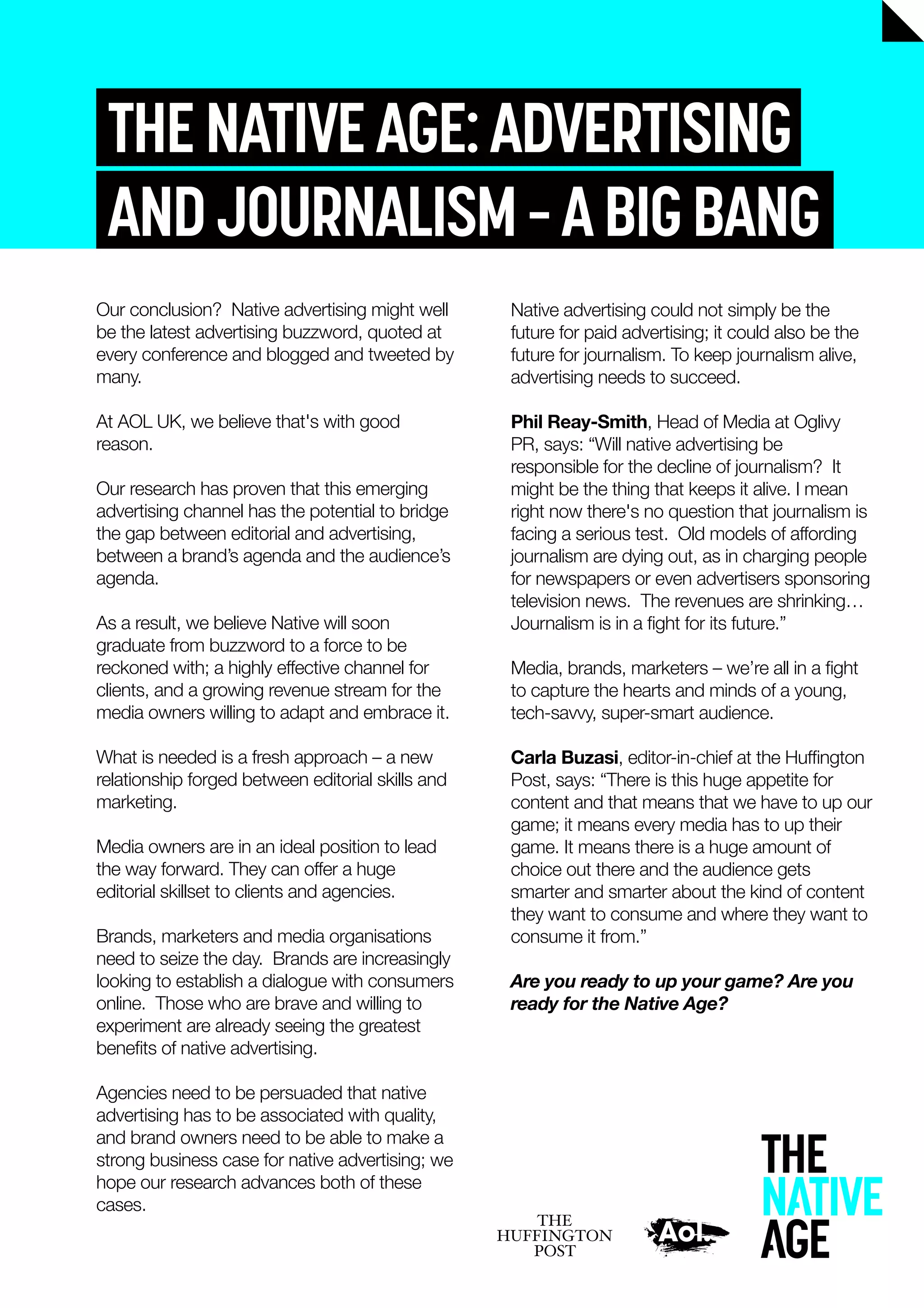 THENATIVEAGE:ADVERTISING
ANDJOURNALISM–ABIGBANG
Native advertising could not simply be the
future for paid advertising; it could also be the
future for journalism. To keep journalism alive,
advertising needs to succeed.
Phil Reay-Smith, Head of Media at Oglivy
PR, says: “Will native advertising be
responsible for the decline of journalism? It
might be the thing that keeps it alive. I mean
right now there's no question that journalism is
facing a serious test. Old models of affording
journalism are dying out, as in charging people
for newspapers or even advertisers sponsoring
television news. The revenues are shrinking…
Journalism is in a ﬁght for its future.”
Media, brands, marketers – we’re all in a ﬁght
to capture the hearts and minds of a young,
tech-savvy, super-smart audience.
Carla Buzasi, editor-in-chief at the Hufﬁngton
Post, says: “There is this huge appetite for
content and that means that we have to up our
game; it means every media has to up their
game. It means there is a huge amount of
choice out there and the audience gets
smarter and smarter about the kind of content
they want to consume and where they want to
consume it from.”
Are you ready to up your game? Are you
ready for the Native Age?
Our conclusion? Native advertising might well
be the latest advertising buzzword, quoted at
every conference and blogged and tweeted by
many.
At AOL UK, we believe that's with good
reason.
Our research has proven that this emerging
advertising channel has the potential to bridge
the gap between editorial and advertising,
between a brand’s agenda and the audience’s
agenda.
As a result, we believe Native will soon
graduate from buzzword to a force to be
reckoned with; a highly effective channel for
clients, and a growing revenue stream for the
media owners willing to adapt and embrace it.
What is needed is a fresh approach – a new
relationship forged between editorial skills and
marketing.
Media owners are in an ideal position to lead
the way forward. They can offer a huge
editorial skillset to clients and agencies.
Brands, marketers and media organisations
need to seize the day. Brands are increasingly
looking to establish a dialogue with consumers
online. Those who are brave and willing to
experiment are already seeing the greatest
beneﬁts of native advertising.
Agencies need to be persuaded that native
advertising has to be associated with quality,
and brand owners need to be able to make a
strong business case for native advertising; we
hope our research advances both of these
cases.
 