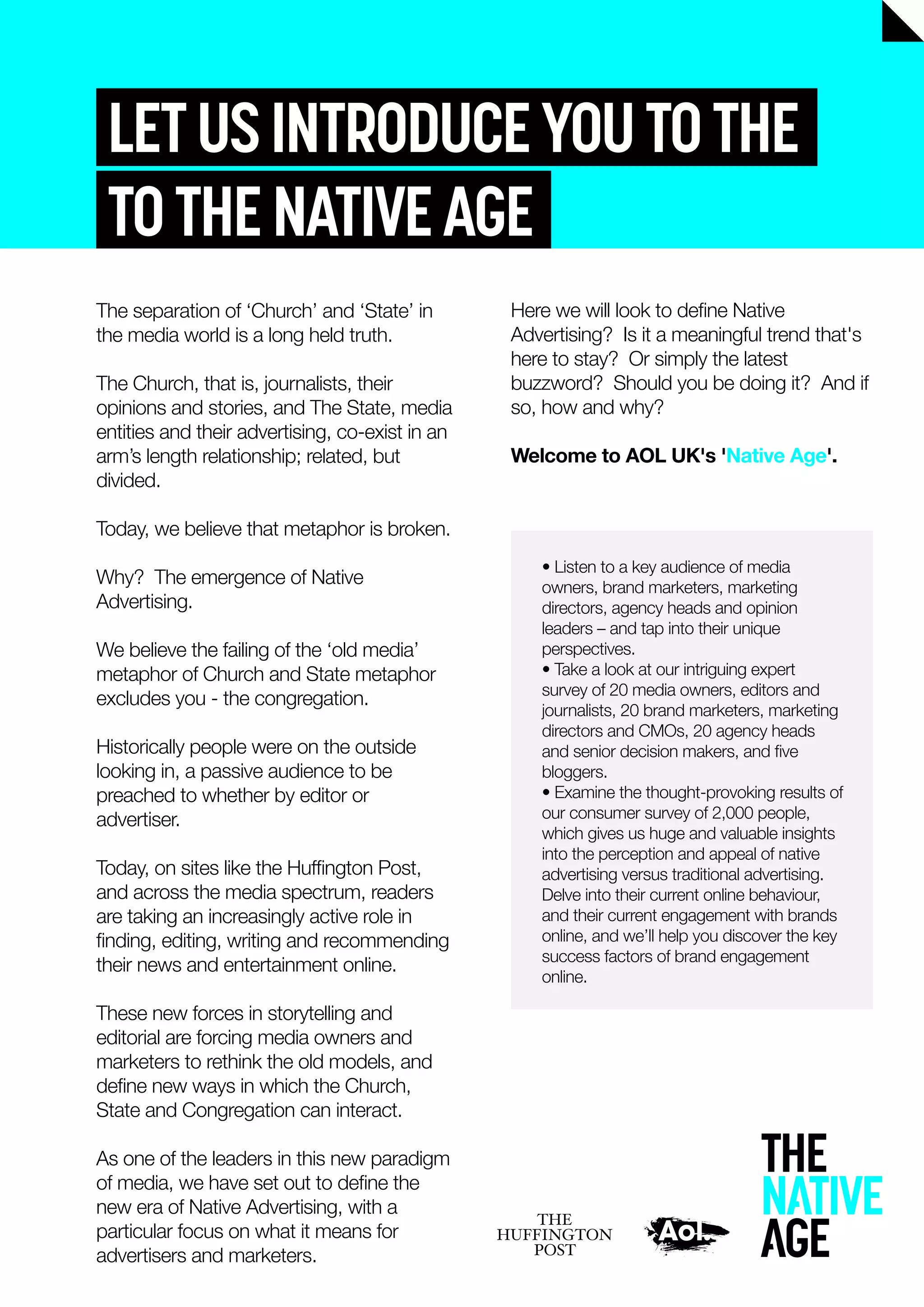 LETUSINTRODUCEYOUTOTHE
TOTHENATIVEAGE
Here we will look to deﬁne Native
Advertising? Is it a meaningful trend that's
here to stay? Or simply the latest
buzzword? Should you be doing it? And if
so, how and why?
Welcome to AOL UK's 'Native Age'.
The separation of ‘Church’ and ‘State’ in
the media world is a long held truth.
The Church, that is, journalists, their
opinions and stories, and The State, media
entities and their advertising, co-exist in an
arm’s length relationship; related, but
divided.
Today, we believe that metaphor is broken.
Why? The emergence of Native
Advertising.
We believe the failing of the ‘old media’
metaphor of Church and State metaphor
excludes you - the congregation.
Historically people were on the outside
looking in, a passive audience to be
preached to whether by editor or
advertiser.
Today, on sites like the Hufﬁngton Post,
and across the media spectrum, readers
are taking an increasingly active role in
ﬁnding, editing, writing and recommending
their news and entertainment online.
These new forces in storytelling and
editorial are forcing media owners and
marketers to rethink the old models, and
deﬁne new ways in which the Church,
State and Congregation can interact.
As one of the leaders in this new paradigm
of media, we have set out to deﬁne the
new era of Native Advertising, with a
particular focus on what it means for
advertisers and marketers.
• Listen to a key audience of media
owners, brand marketers, marketing
directors, agency heads and opinion
leaders – and tap into their unique
perspectives.
• Take a look at our intriguing expert
survey of 20 media owners, editors and
journalists, 20 brand marketers, marketing
directors and CMOs, 20 agency heads
and senior decision makers, and ﬁve
bloggers.
• Examine the thought-provoking results of
our consumer survey of 2,000 people,
which gives us huge and valuable insights
into the perception and appeal of native
advertising versus traditional advertising.
Delve into their current online behaviour,
and their current engagement with brands
online, and we’ll help you discover the key
success factors of brand engagement
online.
 