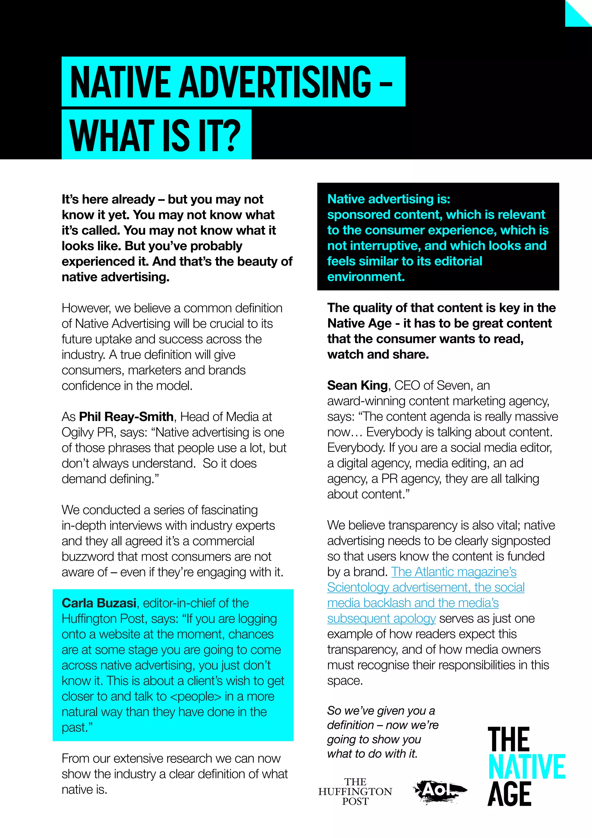 NATIVEADVERTISING–
WHATISIT?
Native advertising is:
sponsored content, which is relevant
to the consumer experience, which is
not interruptive, and which looks and
feels similar to its editorial
environment.
The quality of that content is key in the
Native Age - it has to be great content
that the consumer wants to read,
watch and share.
Sean King, CEO of Seven, an
award-winning content marketing agency,
says: “The content agenda is really massive
now… Everybody is talking about content.
Everybody. If you are a social media editor,
a digital agency, media editing, an ad
agency, a PR agency, they are all talking
about content.”
We believe transparency is also vital; native
advertising needs to be clearly signposted
so that users know the content is funded
by a brand. The Atlantic magazine’s
Scientology advertisement, the social
media backlash and the media’s
subsequent apology serves as just one
example of how readers expect this
transparency, and of how media owners
must recognise their responsibilities in this
space.
So we’ve given you a
deﬁnition – now we’re
going to show you
what to do with it.
It’s here already – but you may not
know it yet. You may not know what
it’s called. You may not know what it
looks like. But you’ve probably
experienced it. And that’s the beauty of
native advertising.
However, we believe a common deﬁnition
of Native Advertising will be crucial to its
future uptake and success across the
industry. A true deﬁnition will give
consumers, marketers and brands
conﬁdence in the model.
As Phil Reay-Smith, Head of Media at
Ogilvy PR, says: “Native advertising is one
of those phrases that people use a lot, but
don’t always understand. So it does
demand deﬁning.”
We conducted a series of fascinating
in-depth interviews with industry experts
and they all agreed it’s a commercial
buzzword that most consumers are not
aware of – even if they’re engaging with it.
Carla Buzasi, editor-in-chief of the
Hufﬁngton Post, says: “If you are logging
onto a website at the moment, chances
are at some stage you are going to come
across native advertising, you just don’t
know it. This is about a client’s wish to get
closer to and talk to <people> in a more
natural way than they have done in the
past.”
From our extensive research we can now
show the industry a clear deﬁnition of what
native is.
 
