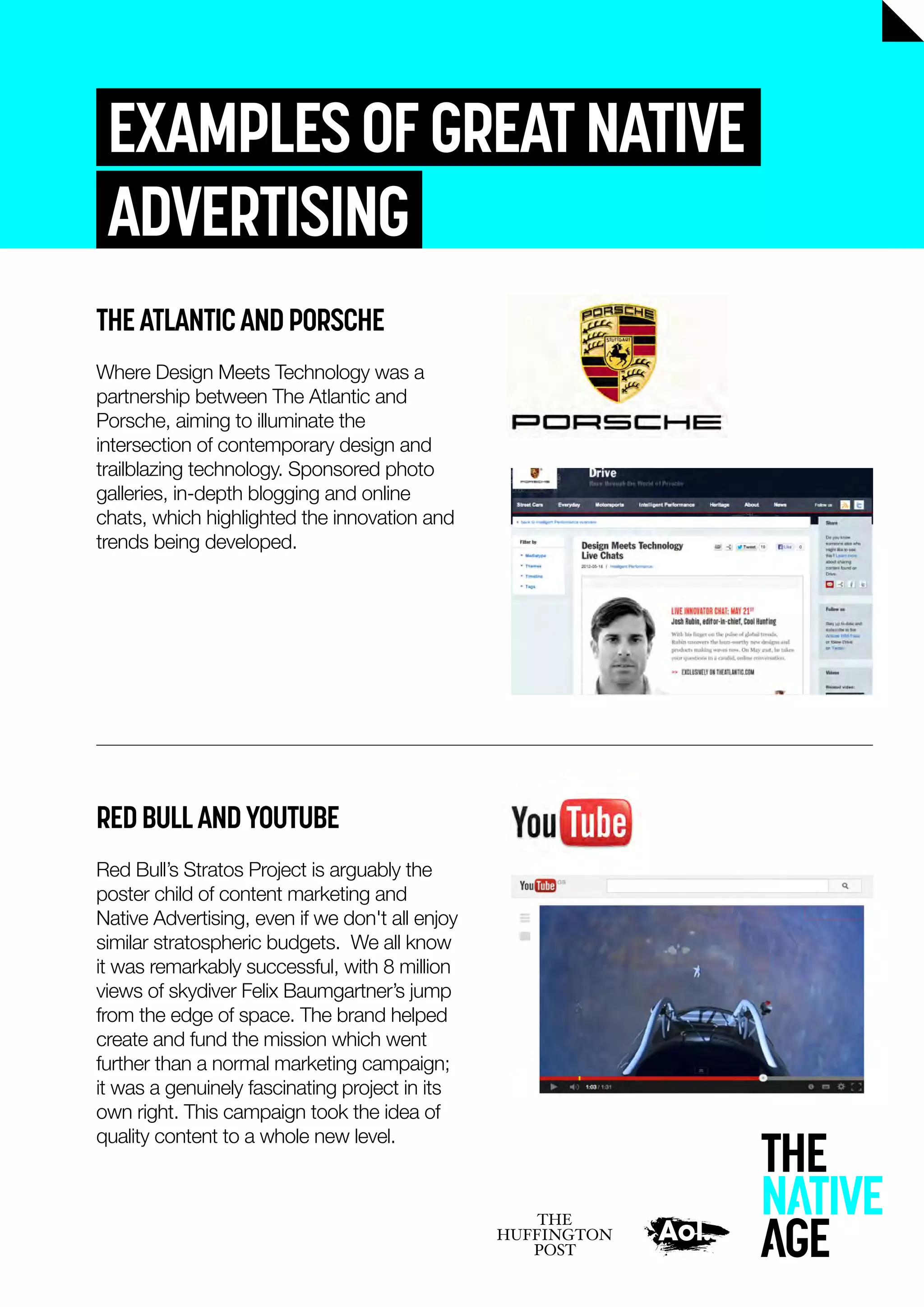 EXAMPLESOFGREATNATIVE
ADVERTISING
THEATLANTICANDPORSCHE
Where Design Meets Technology was a
partnership between The Atlantic and
Porsche, aiming to illuminate the
intersection of contemporary design and
trailblazing technology. Sponsored photo
galleries, in-depth blogging and online
chats, which highlighted the innovation and
trends being developed.
REDBULLANDYOUTUBE
Red Bull’s Stratos Project is arguably the
poster child of content marketing and
Native Advertising, even if we don't all enjoy
similar stratospheric budgets. We all know
it was remarkably successful, with 8 million
views of skydiver Felix Baumgartner’s jump
from the edge of space. The brand helped
create and fund the mission which went
further than a normal marketing campaign;
it was a genuinely fascinating project in its
own right. This campaign took the idea of
quality content to a whole new level.
 