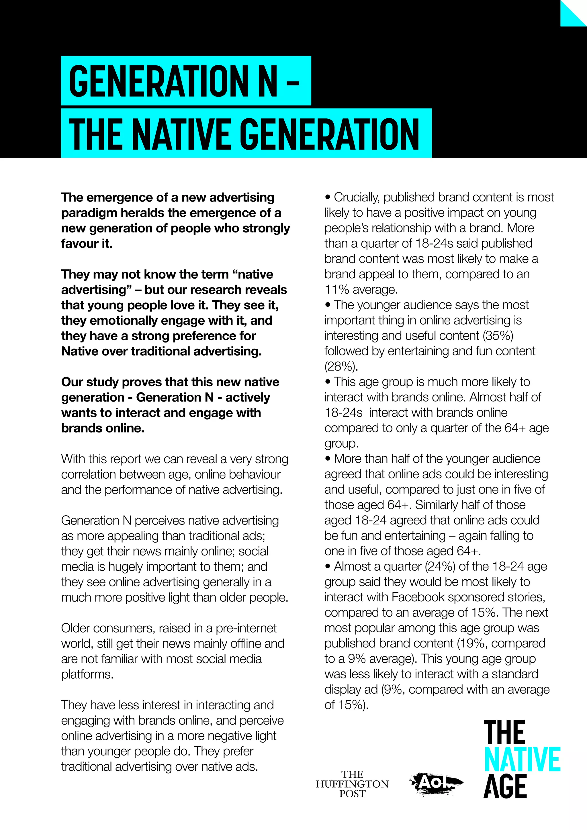 GENERATIONN–
THENATIVEGENERATION
• Crucially, published brand content is most
likely to have a positive impact on young
people’s relationship with a brand. More
than a quarter of 18-24s said published
brand content was most likely to make a
brand appeal to them, compared to an
11% average.
• The younger audience says the most
important thing in online advertising is
interesting and useful content (35%)
followed by entertaining and fun content
(28%).
• This age group is much more likely to
interact with brands online. Almost half of
18-24s interact with brands online
compared to only a quarter of the 64+ age
group.
• More than half of the younger audience
agreed that online ads could be interesting
and useful, compared to just one in ﬁve of
those aged 64+. Similarly half of those
aged 18-24 agreed that online ads could
be fun and entertaining – again falling to
one in ﬁve of those aged 64+.
• Almost a quarter (24%) of the 18-24 age
group said they would be most likely to
interact with Facebook sponsored stories,
compared to an average of 15%. The next
most popular among this age group was
published brand content (19%, compared
to a 9% average). This young age group
was less likely to interact with a standard
display ad (9%, compared with an average
of 15%).
The emergence of a new advertising
paradigm heralds the emergence of a
new generation of people who strongly
favour it.
They may not know the term “native
advertising” – but our research reveals
that young people love it. They see it,
they emotionally engage with it, and
they have a strong preference for
Native over traditional advertising.
Our study proves that this new native
generation - Generation N - actively
wants to interact and engage with
brands online.
With this report we can reveal a very strong
correlation between age, online behaviour
and the performance of native advertising.
Generation N perceives native advertising
as more appealing than traditional ads;
they get their news mainly online; social
media is hugely important to them; and
they see online advertising generally in a
much more positive light than older people.
Older consumers, raised in a pre-internet
world, still get their news mainly ofﬂine and
are not familiar with most social media
platforms.
They have less interest in interacting and
engaging with brands online, and perceive
online advertising in a more negative light
than younger people do. They prefer
traditional advertising over native ads.
 