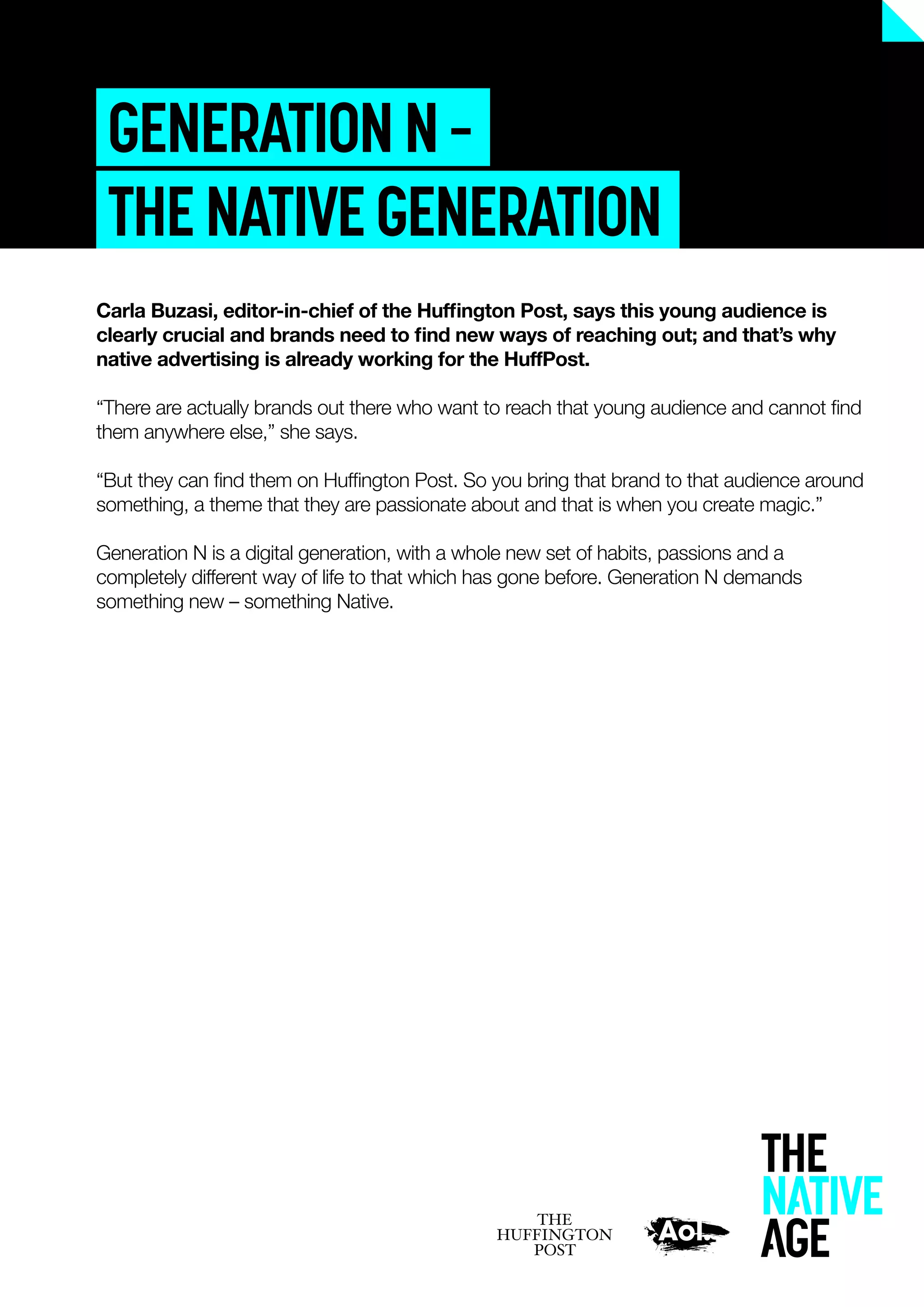 GENERATIONN–
THENATIVEGENERATION
Carla Buzasi, editor-in-chief of the Hufﬁngton Post, says this young audience is
clearly crucial and brands need to ﬁnd new ways of reaching out; and that’s why
native advertising is already working for the HuffPost.
“There are actually brands out there who want to reach that young audience and cannot ﬁnd
them anywhere else,” she says.
“But they can ﬁnd them on Hufﬁngton Post. So you bring that brand to that audience around
something, a theme that they are passionate about and that is when you create magic.”
Generation N is a digital generation, with a whole new set of habits, passions and a
completely different way of life to that which has gone before. Generation N demands
something new – something Native.
 