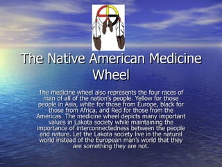 The Native American Medicine Wheel The medicine wheel also represents the four races of man of all of the nation’s people. Yellow for those people in Asia, white for those from Europe, black for those from Africa, and Red for those from the Americas. The medicine wheel depicts many important values in Lakota society while maintaining the importance of interconnectedness between the people and nature. Let the Lakota society live in the natural world instead of the European man’s world that they are something they are not. 