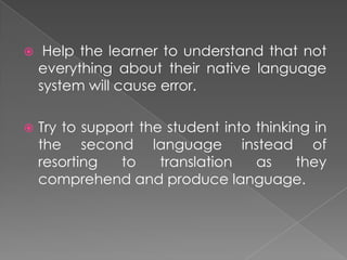     Help the learner to understand that not
    everything about their native language
    system will cause error.

   Try to support the student into thinking in
    the second language instead of
    resorting   to    translation   as    they
    comprehend and produce language.
 