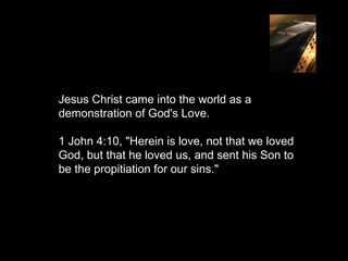 Jesus Christ came into the world as a
demonstration of God's Love.

1 John 4:10, "Herein is love, not that we loved
God, but that he loved us, and sent his Son to
be the propitiation for our sins."
 