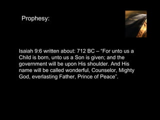 Prophesy:




Isaiah 9:6 written about: 712 BC – “For unto us a
Child is born, unto us a Son is given; and the
government will be upon His shoulder. And His
name will be called wonderful, Counselor, Mighty
God, everlasting Father, Prince of Peace”.
 