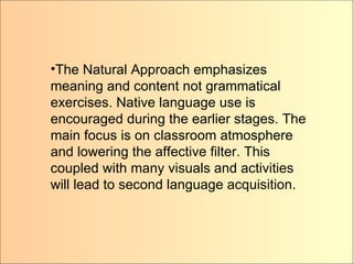 The Natural Approach emphasizes meaning and content not grammatical exercises. Native language use is encouraged during the earlier stages. The main focus is on classroom atmosphere and lowering the affective filter. This coupled with many visuals and activities will lead to second language acquisition.  The Natural Approach emphasizes meaning and content not grammatical exercises. Native language use is encouraged during the earlier stages. The main focus is on classroom atmosphere and lowering the affective filter. This coupled with many visuals and activities will lead to second language acquisition. 