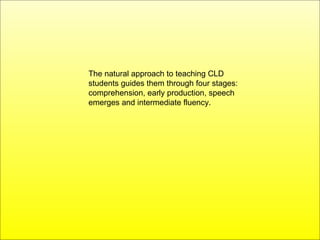 The natural approach to teaching CLD students guides them through four stages: comprehension, early production, speech emerges and intermediate fluency.  