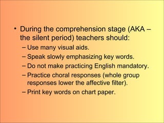 During the comprehension stage (AKA – the silent period) teachers should: Use many visual aids. Speak slowly emphasizing key words. Do not make practicing English mandatory. Practice choral responses (whole group responses lower the affective filter). Print key words on chart paper. 