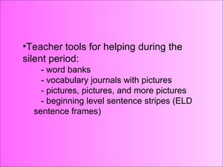 Teacher tools for helping during the silent period: word banks vocabulary journals with pictures pictures, pictures, and more pictures beginning level sentence stripes (ELD sentence frames) Teacher tools for helping during the silent period: - word banks - vocabulary journals with pictures - pictures, pictures, and more pictures - beginning level sentence stripes (ELD sentence frames) 