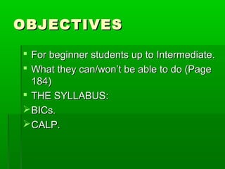 OBJECTIVES

 For beginner students up to Intermediate.
 What they can/won’t be able to do (Page
  184)
 THE SYLLABUS:
 BICs.
 CALP.
 