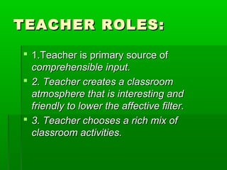 TEACHER ROLES:

 1.Teacher is primary source of
  comprehensible input.
 2. Teacher creates a classroom
  atmosphere that is interesting and
  friendly to lower the affective filter.
 3. Teacher chooses a rich mix of
  classroom activities.
 