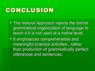 CONCLUSION

 The Natural Approach rejects the formal
  grammatical organization of language to
  teach it.It is not used at a native level.
 It emphasizes comprehensible and
  meaningful practice activities , rather
  than production of grammatically perfect
  utterances and sentences.
 