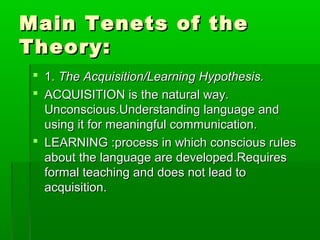 Main Tenets of the
Theory:
  1. The Acquisition/Learning Hypothesis.
  ACQUISITION is the natural way.
   Unconscious.Understanding language and
   using it for meaningful communication.
  LEARNING :process in which conscious rules
   about the language are developed.Requires
   formal teaching and does not lead to
   acquisition.
 