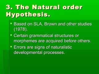 3. The Natural order
Hypothesis.
  Based on SLA, Brown and other studies
   (1978).
  Certain grammatical structures or
   morphemes are acquired before others.
  Errors are signs of naturalistic
   developmental processes.
 