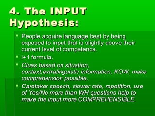 4. The INPUT
Hypothesis:
 People acquire language best by being
  exposed to input that is slightly above their
  current level of competence.
 i+1 formula.
 Clues based on situation,
  context,extralinguistic information, KOW, make
  comprehension possible.
 Caretaker speech, slower rate, repetition, use
  of Yes/No more than WH questions help to
  make the input more COMPREHENSIBLE.
 