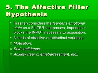 5. The Affective Filter
Hypothesis
  Krashen considers the learner’s emotional
   state as a FILTER that passes, impedes or
   blocks the INPUT necessary to acquisition.
  3 kinds of affective or attitudinal variables:
 o Motivation.
 o Self-confidence.
 o Anxiety (fear of emabarrassment, etc.)
 